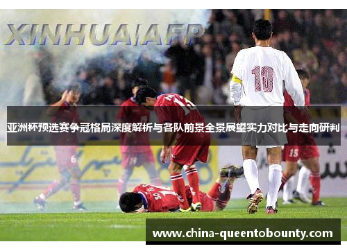亚洲杯预选赛争冠格局深度解析与各队前景全景展望实力对比与走向研判