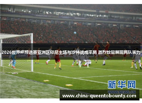 2026世界杯预选赛亚洲区印尼主场与沙特战成平局 激烈较量展现两队实力 2026世界杯预选赛亚洲区印尼主场与沙特战成平局 激烈较量展现两队实力