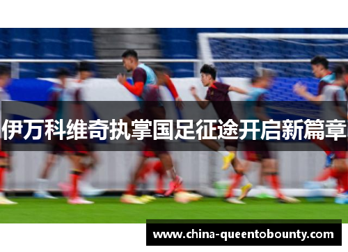 伊万科维奇执掌国足征途开启新篇章