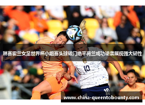 琳赛霍兰女足世界杯小组赛头球破门绝平荷兰成功逆袭展现强大韧性
