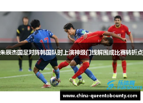 朱辰杰国足对阵韩国队时上演神级门线解围成比赛转折点